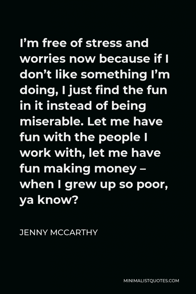 Jenny McCarthy Quote - I’m free of stress and worries now because if I don’t like something I’m doing, I just find the fun in it instead of being miserable. Let me have fun with the people I work with, let me have fun making money – when I grew up so poor, ya know?