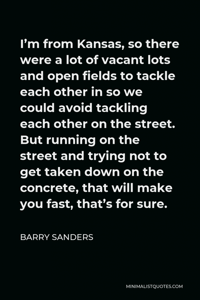 Barry Sanders Quote - I’m from Kansas, so there were a lot of vacant lots and open fields to tackle each other in so we could avoid tackling each other on the street. But running on the street and trying not to get taken down on the concrete, that will make you fast, that’s for sure.