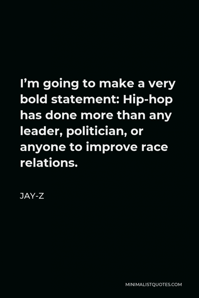 Jay-Z Quote - I’m going to make a very bold statement: Hip-hop has done more than any leader, politician, or anyone to improve race relations.