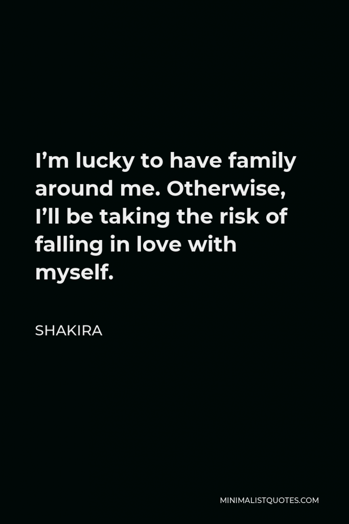 Shakira Quote - I’m lucky to have family around me. Otherwise, I’ll be taking the risk of falling in love with myself.