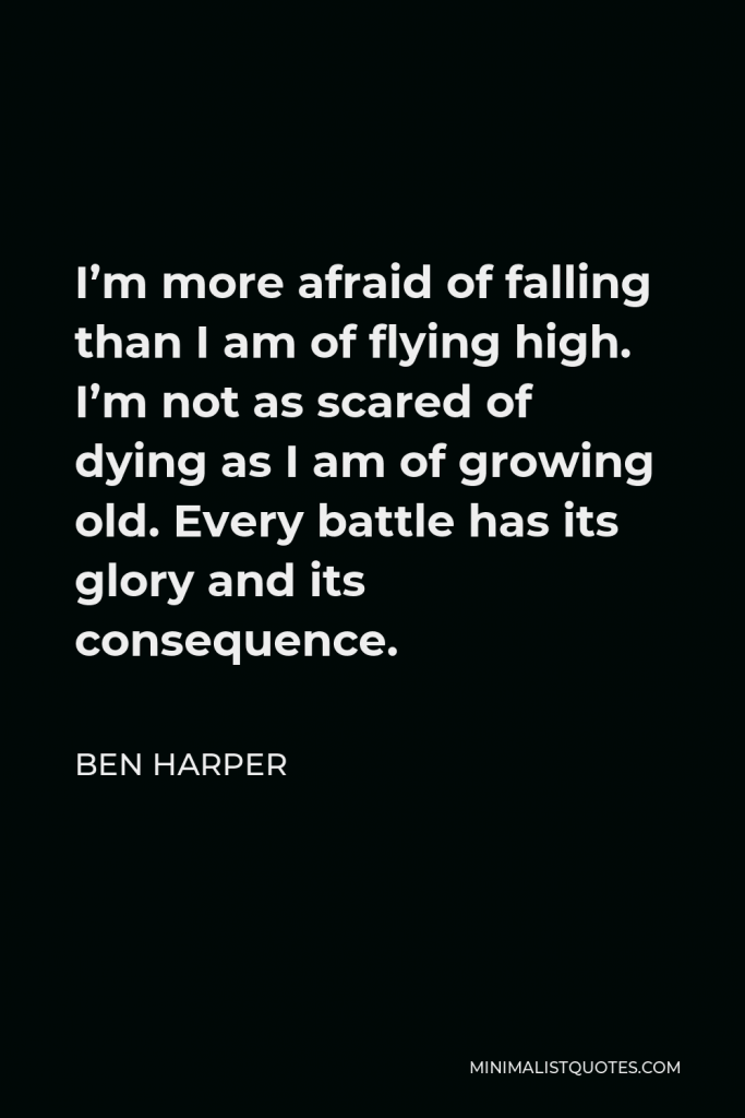 Ben Harper Quote - I’m more afraid of falling than I am of flying high. I’m not as scared of dying as I am of growing old. Every battle has its glory and its consequence.