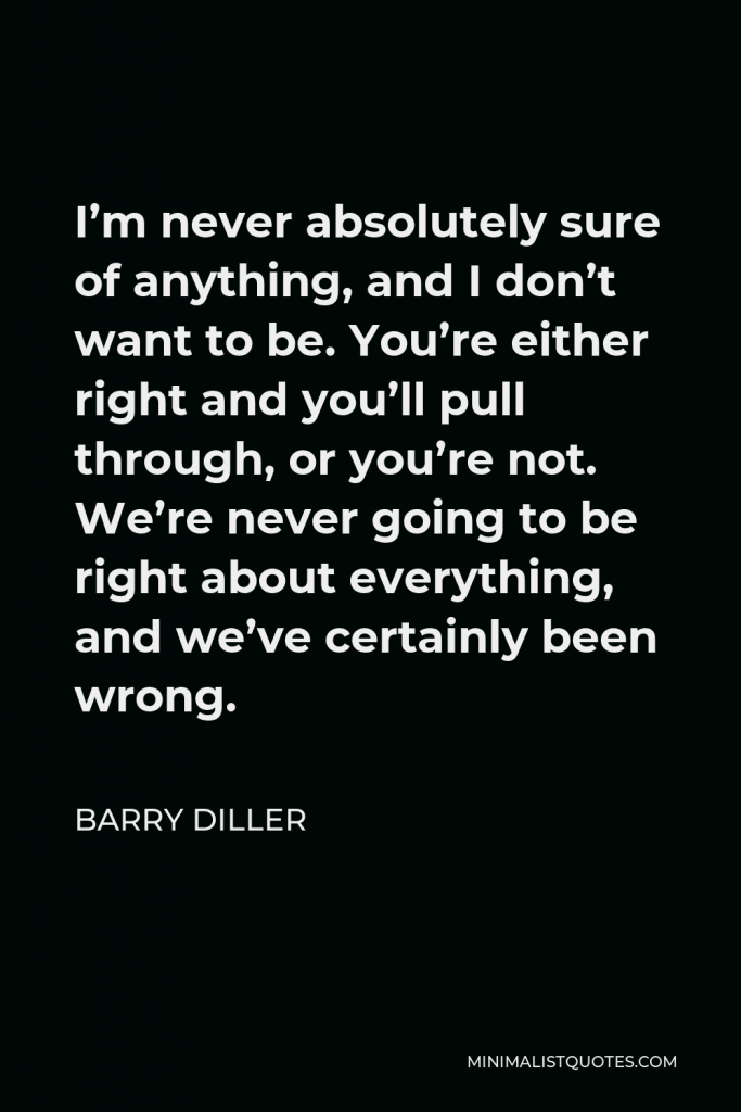 Barry Diller Quote - I’m never absolutely sure of anything, and I don’t want to be. You’re either right and you’ll pull through, or you’re not. We’re never going to be right about everything, and we’ve certainly been wrong.