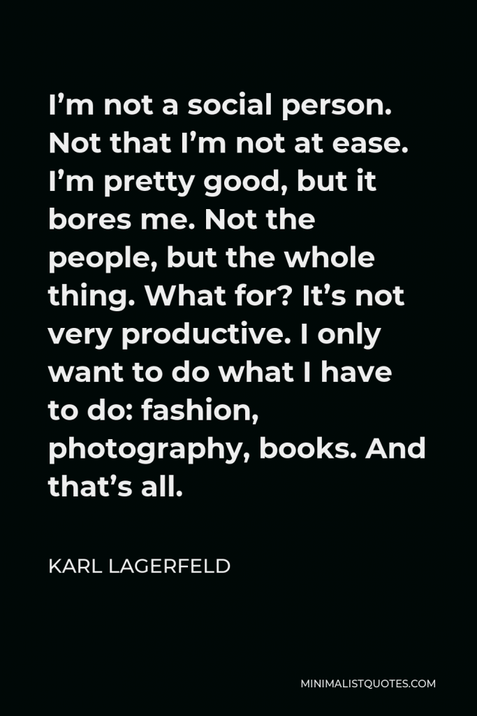 Karl Lagerfeld Quote - I’m not a social person. Not that I’m not at ease. I’m pretty good, but it bores me. Not the people, but the whole thing. What for? It’s not very productive. I only want to do what I have to do: fashion, photography, books. And that’s all.