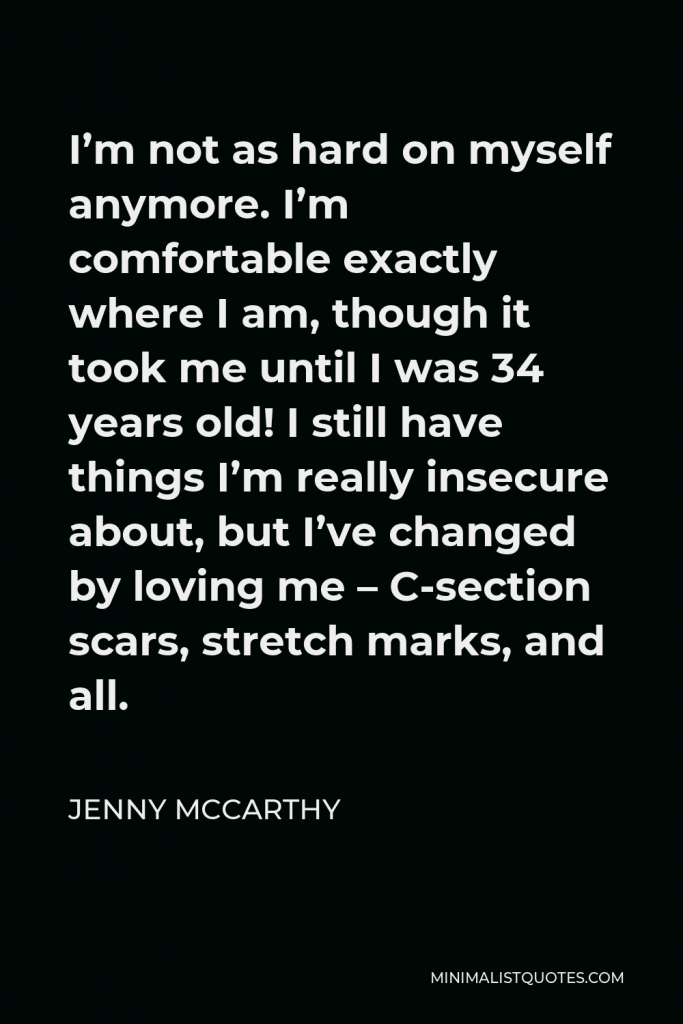 Jenny McCarthy Quote - I’m not as hard on myself anymore. I’m comfortable exactly where I am, though it took me until I was 34 years old! I still have things I’m really insecure about, but I’ve changed by loving me – C-section scars, stretch marks, and all.