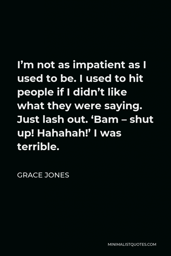 Grace Jones Quote - I’m not as impatient as I used to be. I used to hit people if I didn’t like what they were saying. Just lash out. ‘Bam – shut up! Hahahah!’ I was terrible.