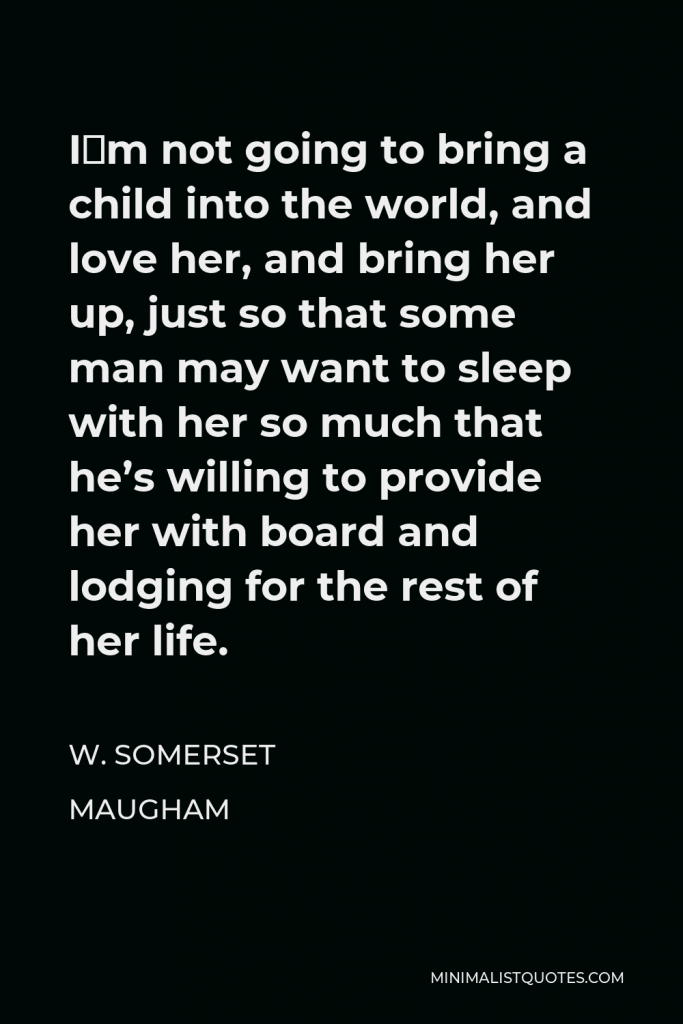 W. Somerset Maugham Quote - I´m not going to bring a child into the world, and love her, and bring her up, just so that some man may want to sleep with her so much that he’s willing to provide her with board and lodging for the rest of her life.