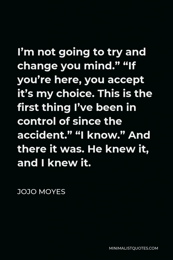 Jojo Moyes Quote - I’m not going to try and change you mind.” “If you’re here, you accept it’s my choice. This is the first thing I’ve been in control of since the accident.” “I know.” And there it was. He knew it, and I knew it.