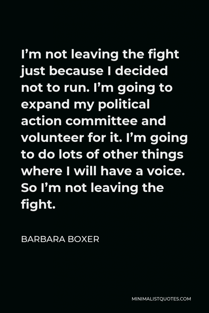 Barbara Boxer Quote - I’m not leaving the fight just because I decided not to run. I’m going to expand my political action committee and volunteer for it. I’m going to do lots of other things where I will have a voice. So I’m not leaving the fight.