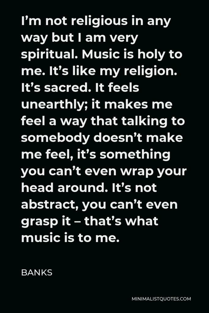 BANKS Quote - I’m not religious in any way but I am very spiritual. Music is holy to me. It’s like my religion. It’s sacred. It feels unearthly; it makes me feel a way that talking to somebody doesn’t make me feel, it’s something you can’t even wrap your head around. It’s not abstract, you can’t even grasp it – that’s what music is to me.