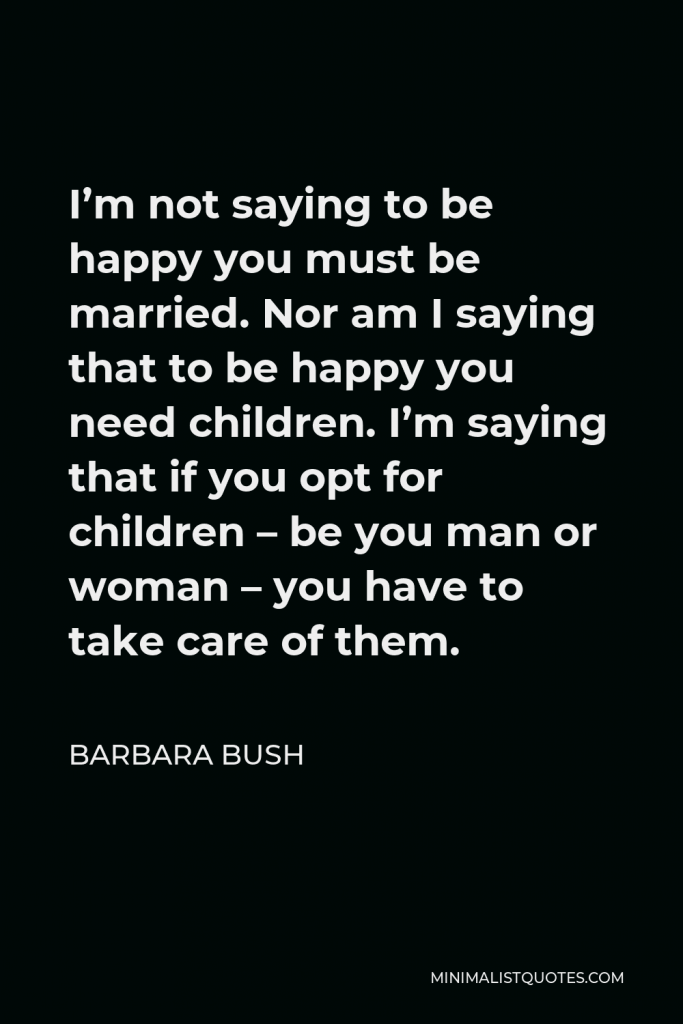 Barbara Bush Quote - I’m not saying to be happy you must be married. Nor am I saying that to be happy you need children. I’m saying that if you opt for children – be you man or woman – you have to take care of them.