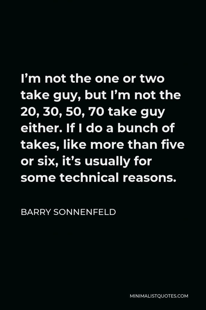 Barry Sonnenfeld Quote - I’m not the one or two take guy, but I’m not the 20, 30, 50, 70 take guy either. If I do a bunch of takes, like more than five or six, it’s usually for some technical reasons.