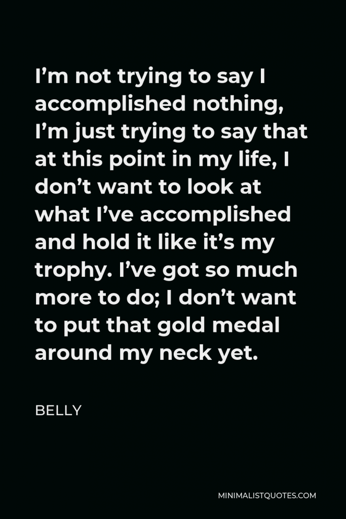 Belly Quote - I’m not trying to say I accomplished nothing, I’m just trying to say that at this point in my life, I don’t want to look at what I’ve accomplished and hold it like it’s my trophy. I’ve got so much more to do; I don’t want to put that gold medal around my neck yet.