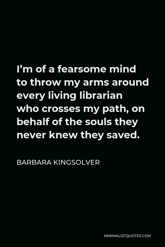 Barbara Kingsolver Quote - I’m of a fearsome mind to throw my arms around every living librarian who crosses my path, on behalf of the souls they never knew they saved.