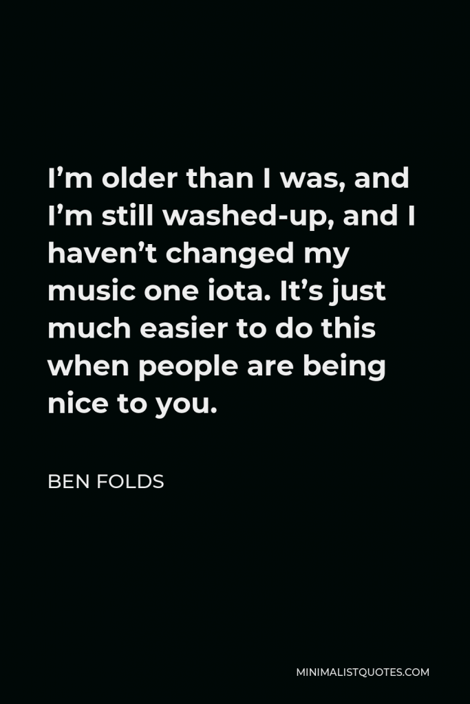 Ben Folds Quote - I’m older than I was, and I’m still washed-up, and I haven’t changed my music one iota. It’s just much easier to do this when people are being nice to you.
