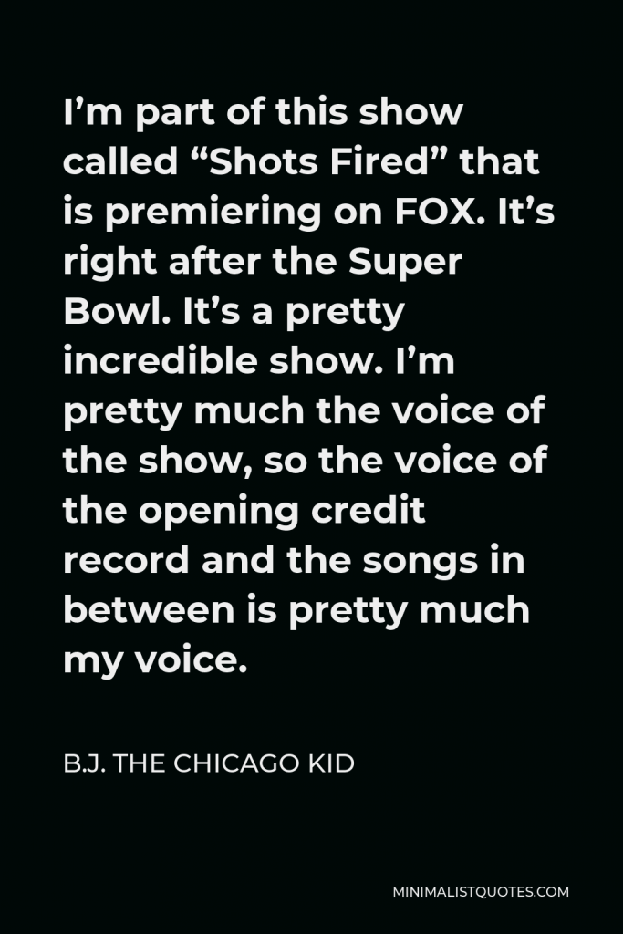 B.J. The Chicago Kid Quote - I’m part of this show called “Shots Fired” that is premiering on FOX. It’s right after the Super Bowl. It’s a pretty incredible show. I’m pretty much the voice of the show, so the voice of the opening credit record and the songs in between is pretty much my voice.