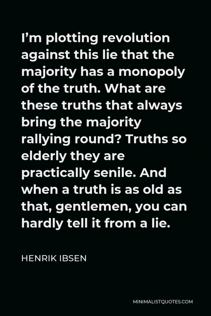 Henrik Ibsen Quote - I’m plotting revolution against this lie that the majority has a monopoly of the truth. What are these truths that always bring the majority rallying round? Truths so elderly they are practically senile. And when a truth is as old as that, gentlemen, you can hardly tell it from a lie.