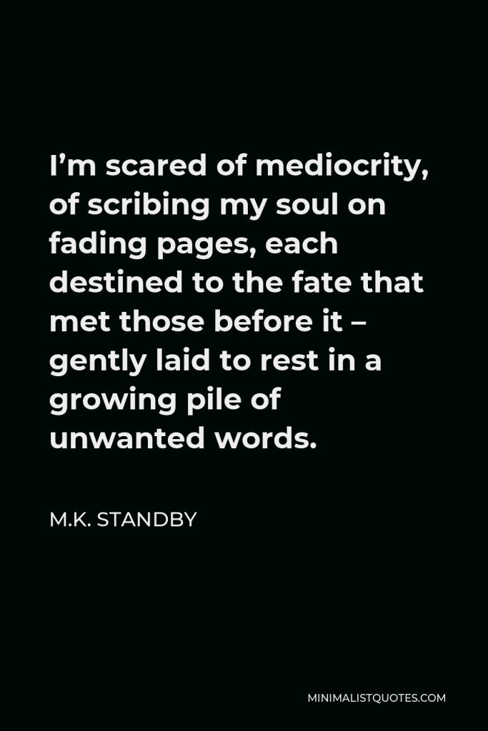 M.K. Standby Quote - I’m scared of mediocrity, of scribing my soul on fading pages, each destined to the fate that met those before it – gently laid to rest in a growing pile of unwanted words.