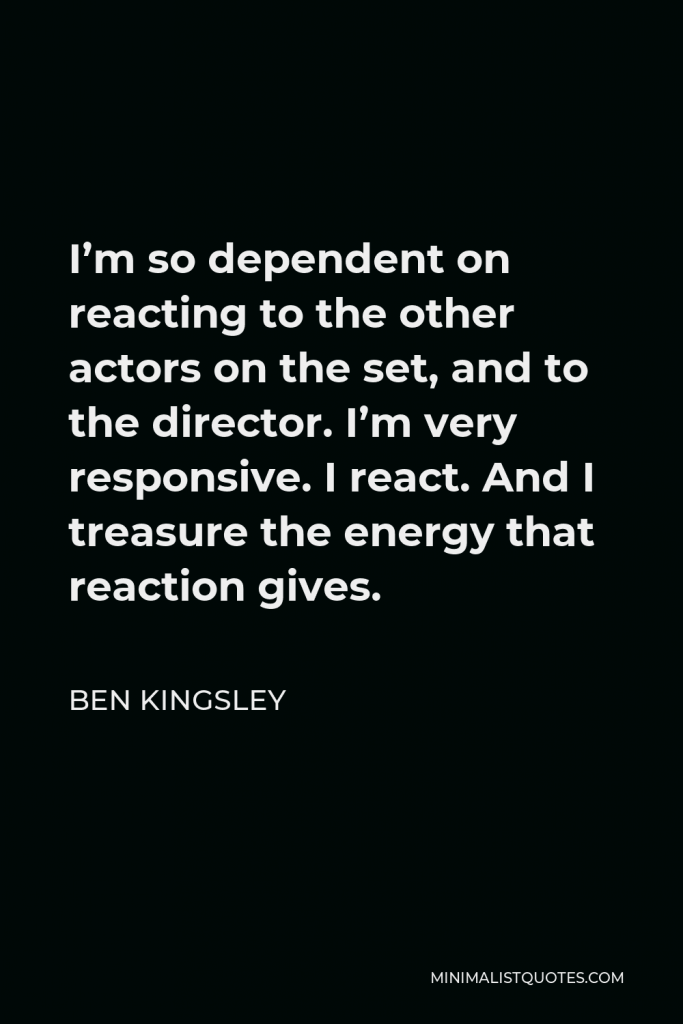 Ben Kingsley Quote - I’m so dependent on reacting to the other actors on the set, and to the director. I’m very responsive. I react. And I treasure the energy that reaction gives.