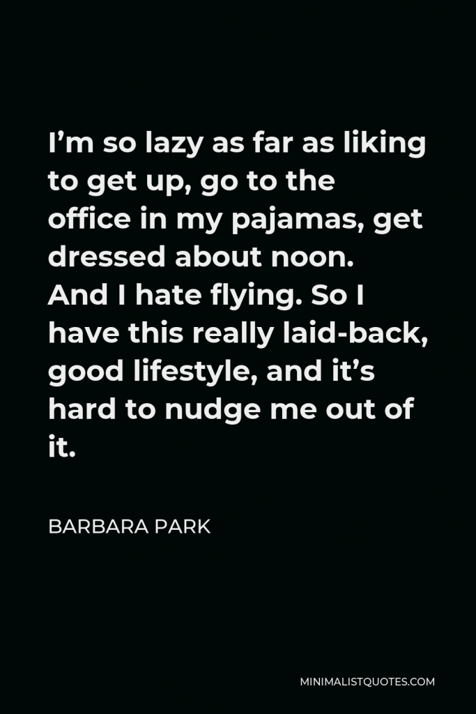 Barbara Park Quote - I’m so lazy as far as liking to get up, go to the office in my pajamas, get dressed about noon. And I hate flying. So I have this really laid-back, good lifestyle, and it’s hard to nudge me out of it.