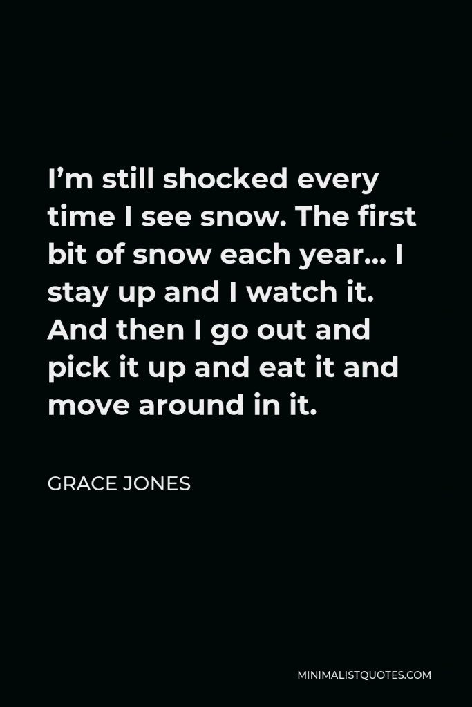 Grace Jones Quote - I’m still shocked every time I see snow. The first bit of snow each year… I stay up and I watch it. And then I go out and pick it up and eat it and move around in it.