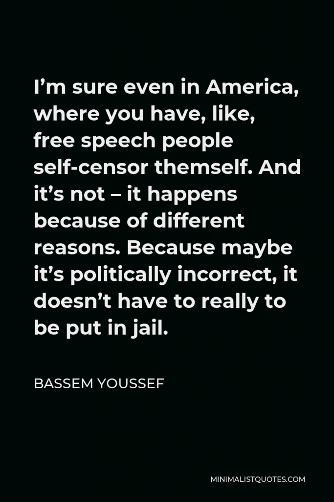 Bassem Youssef Quote - I’m sure even in America, where you have, like, free speech people self-censor themself. And it’s not – it happens because of different reasons. Because maybe it’s politically incorrect, it doesn’t have to really to be put in jail.