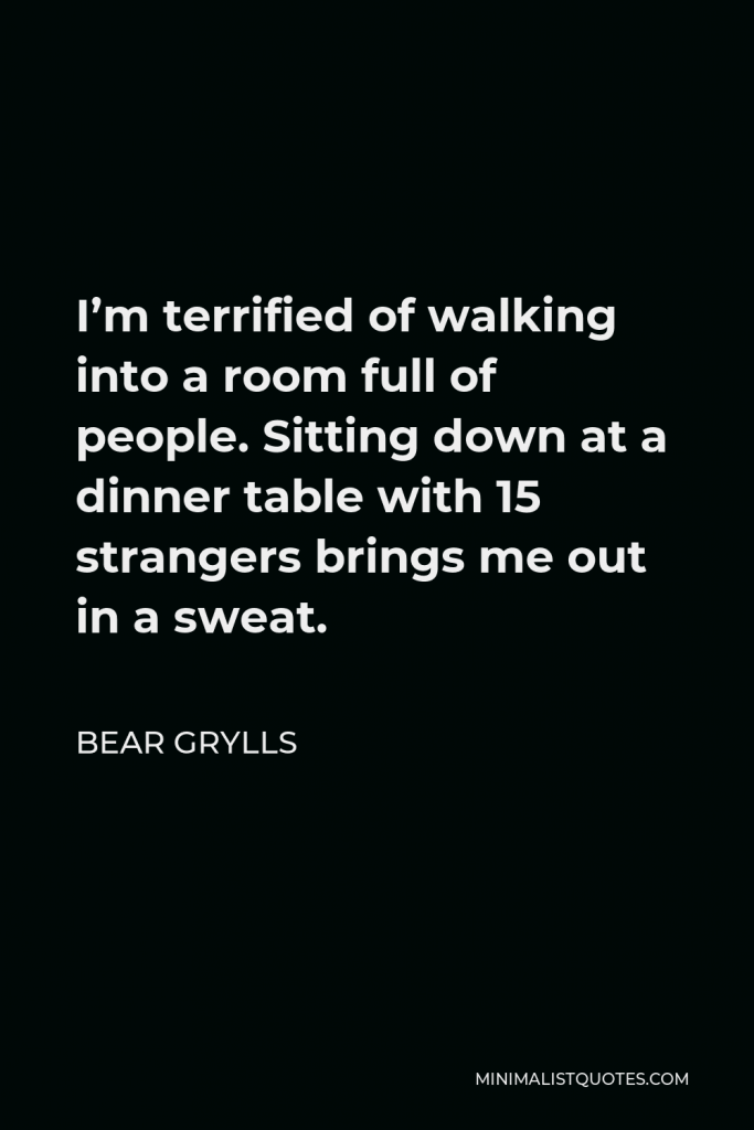 Bear Grylls Quote - I’m terrified of walking into a room full of people. Sitting down at a dinner table with 15 strangers brings me out in a sweat.
