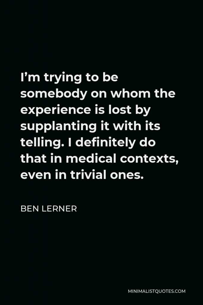 Ben Lerner Quote - I’m trying to be somebody on whom the experience is lost by supplanting it with its telling. I definitely do that in medical contexts, even in trivial ones.
