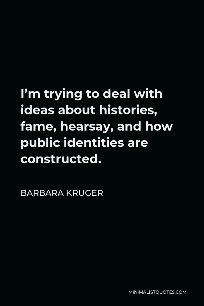 Barbara Kruger Quote - I’m trying to deal with ideas about histories, fame, hearsay, and how public identities are constructed.