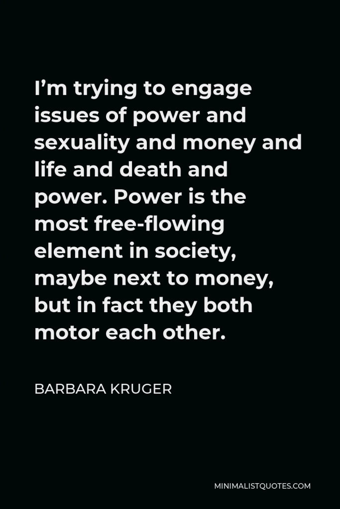 Barbara Kruger Quote - I’m trying to engage issues of power and sexuality and money and life and death and power. Power is the most free-flowing element in society, maybe next to money, but in fact they both motor each other.