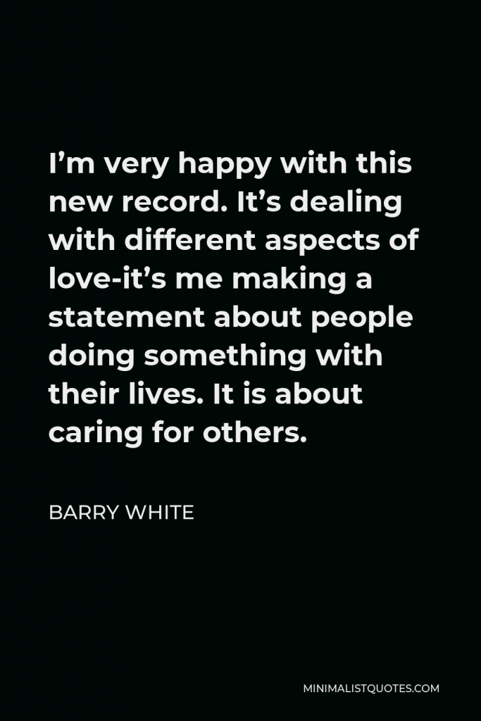 Barry White Quote - I’m very happy with this new record. It’s dealing with different aspects of love-it’s me making a statement about people doing something with their lives. It is about caring for others.
