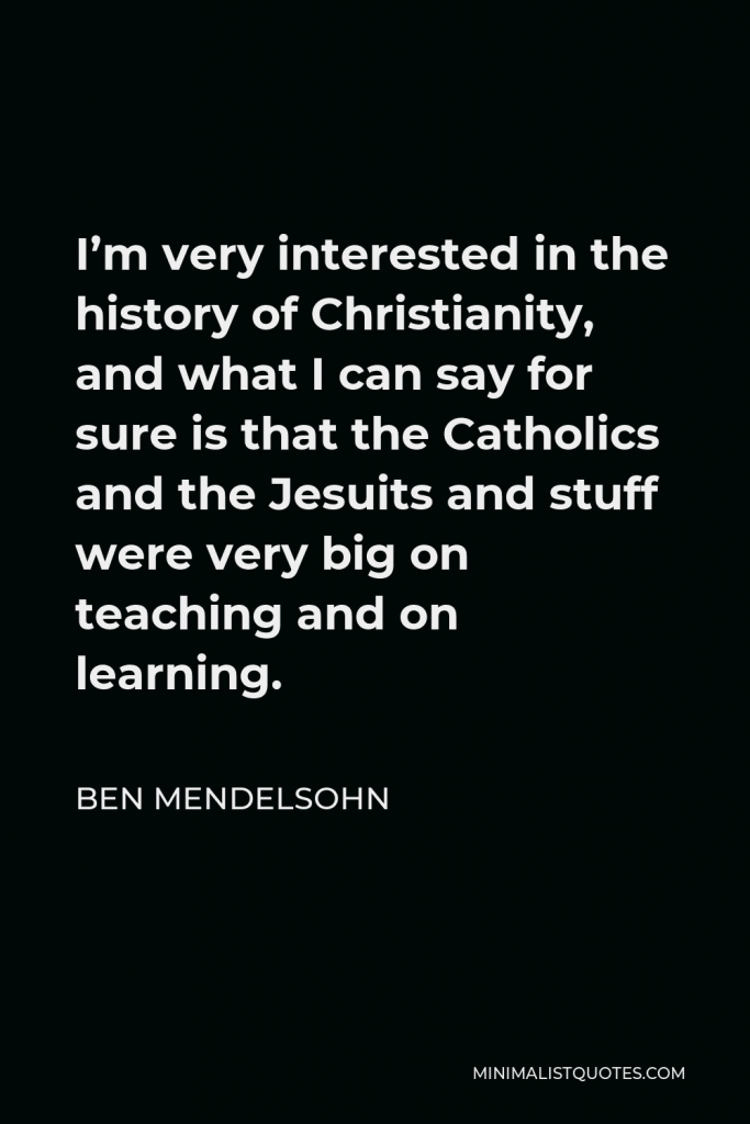 Ben Mendelsohn Quote - I’m very interested in the history of Christianity, and what I can say for sure is that the Catholics and the Jesuits and stuff were very big on teaching and on learning.
