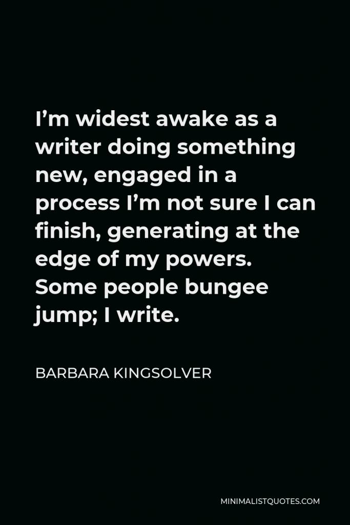 Barbara Kingsolver Quote - I’m widest awake as a writer doing something new, engaged in a process I’m not sure I can finish, generating at the edge of my powers. Some people bungee jump; I write.
