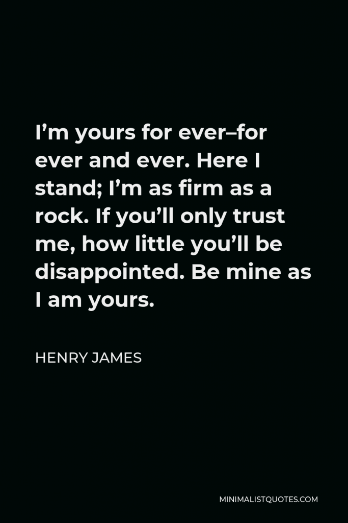 Henry James Quote - I’m yours for ever–for ever and ever. Here I stand; I’m as firm as a rock. If you’ll only trust me, how little you’ll be disappointed. Be mine as I am yours.