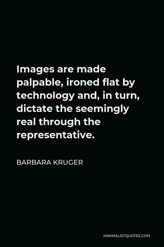 Barbara Kruger Quote - Images are made palpable, ironed flat by technology and, in turn, dictate the seemingly real through the representative.