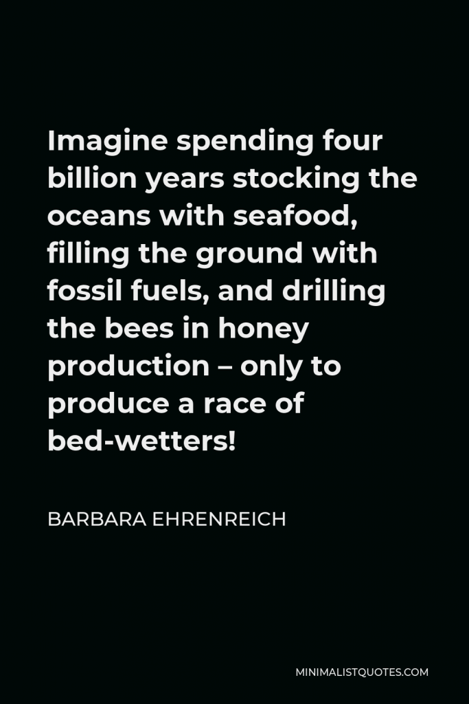 Barbara Ehrenreich Quote - Imagine spending four billion years stocking the oceans with seafood, filling the ground with fossil fuels, and drilling the bees in honey production – only to produce a race of bed-wetters!