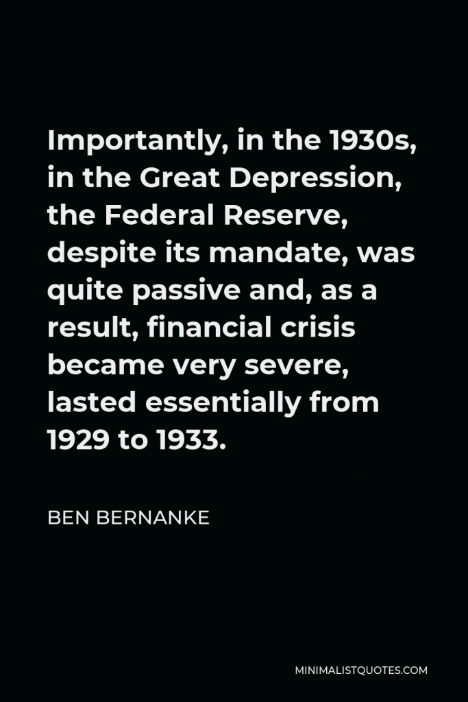 Ben Bernanke Quote - Importantly, in the 1930s, in the Great Depression, the Federal Reserve, despite its mandate, was quite passive and, as a result, financial crisis became very severe, lasted essentially from 1929 to 1933.