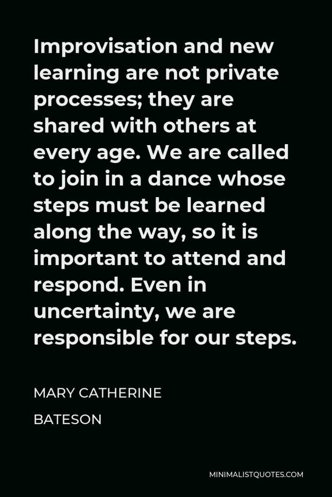 Mary Catherine Bateson Quote - Improvisation and new learning are not private processes; they are shared with others at every age. We are called to join in a dance whose steps must be learned along the way, so it is important to attend and respond. Even in uncertainty, we are responsible for our steps.