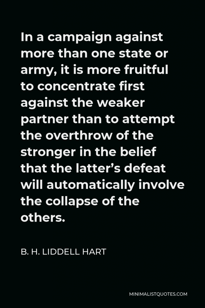 B. H. Liddell Hart Quote - In a campaign against more than one state or army, it is more fruitful to concentrate first against the weaker partner than to attempt the overthrow of the stronger in the belief that the latter’s defeat will automatically involve the collapse of the others.