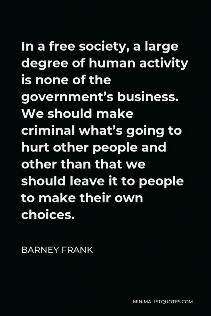 Barney Frank Quote - In a free society, a large degree of human activity is none of the government’s business. We should make criminal what’s going to hurt other people and other than that we should leave it to people to make their own choices.