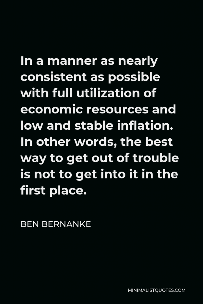 Ben Bernanke Quote - In a manner as nearly consistent as possible with full utilization of economic resources and low and stable inflation. In other words, the best way to get out of trouble is not to get into it in the first place.