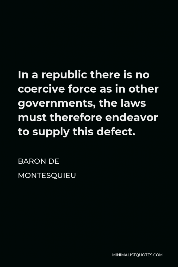 Baron de Montesquieu Quote - In a republic there is no coercive force as in other governments, the laws must therefore endeavor to supply this defect.