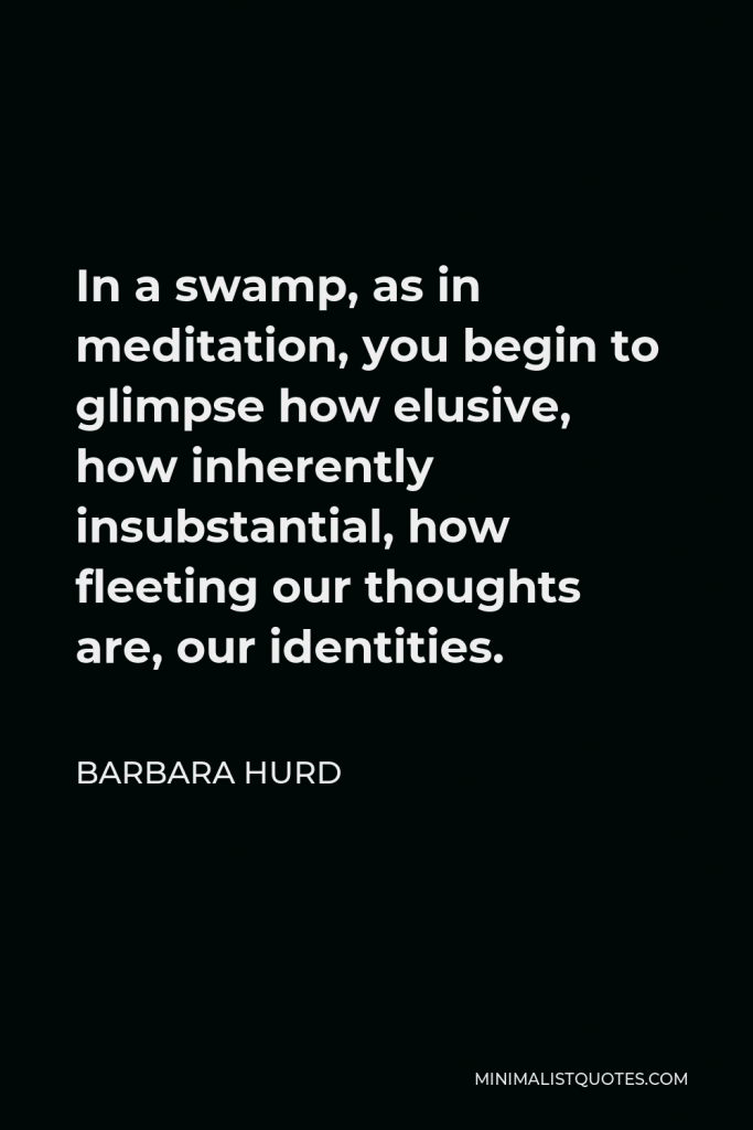Barbara Hurd Quote - In a swamp, as in meditation, you begin to glimpse how elusive, how inherently insubstantial, how fleeting our thoughts are, our identities.