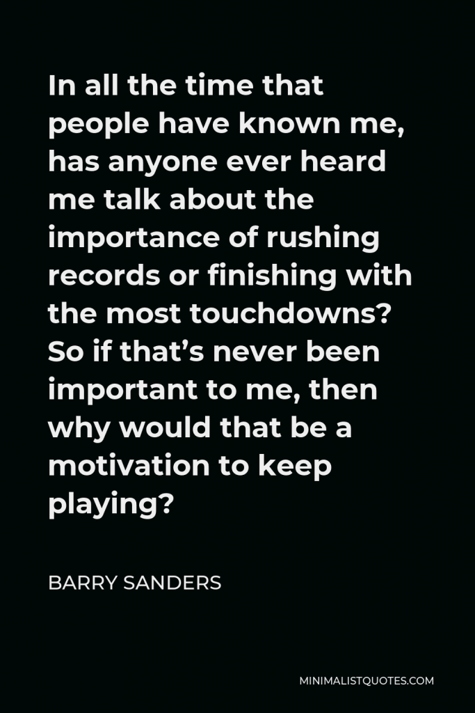 Barry Sanders Quote - In all the time that people have known me, has anyone ever heard me talk about the importance of rushing records or finishing with the most touchdowns? So if that’s never been important to me, then why would that be a motivation to keep playing?