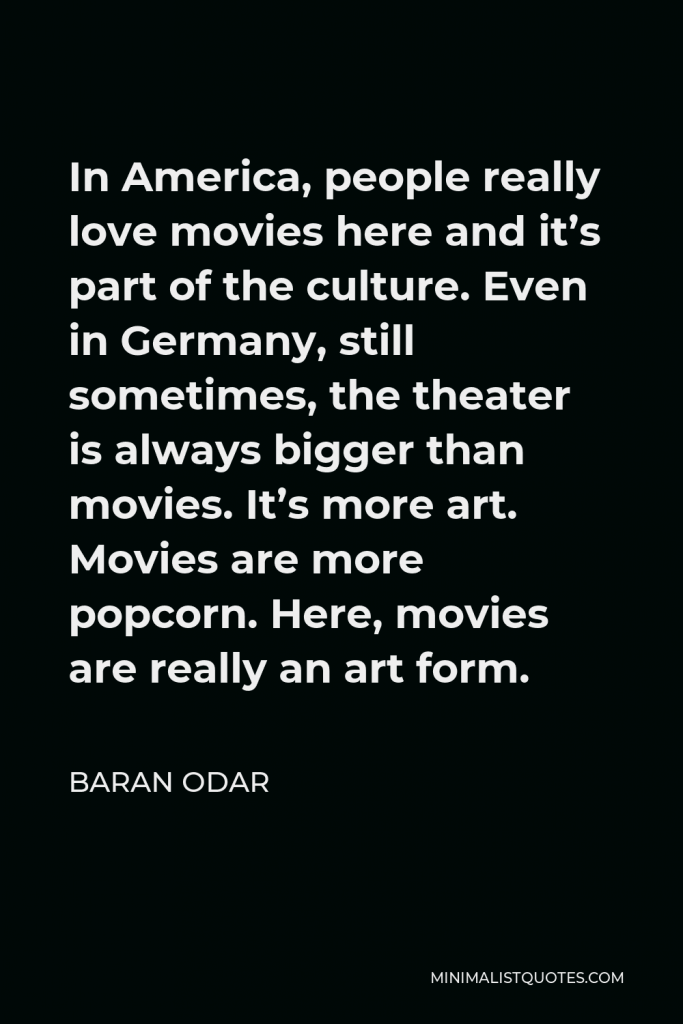 Baran Odar Quote - In America, people really love movies here and it’s part of the culture. Even in Germany, still sometimes, the theater is always bigger than movies. It’s more art. Movies are more popcorn. Here, movies are really an art form.
