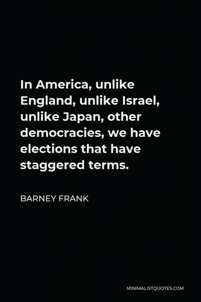 Barney Frank Quote - In America, unlike England, unlike Israel, unlike Japan, other democracies, we have elections that have staggered terms.