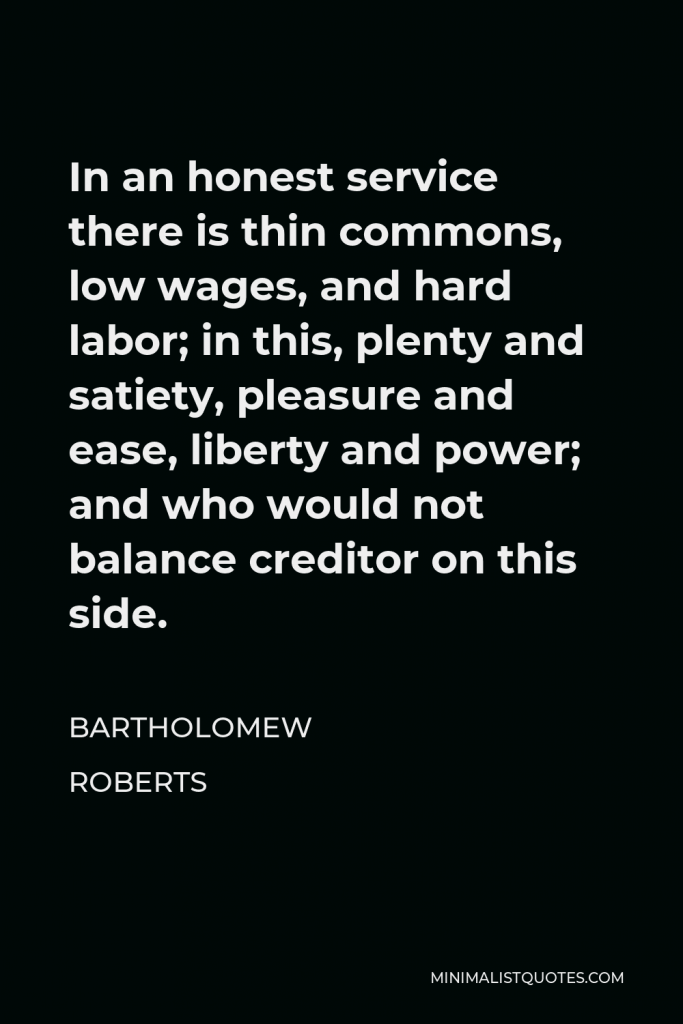 Bartholomew Roberts Quote - In an honest service there is thin commons, low wages, and hard labor; in this, plenty and satiety, pleasure and ease, liberty and power; and who would not balance creditor on this side.