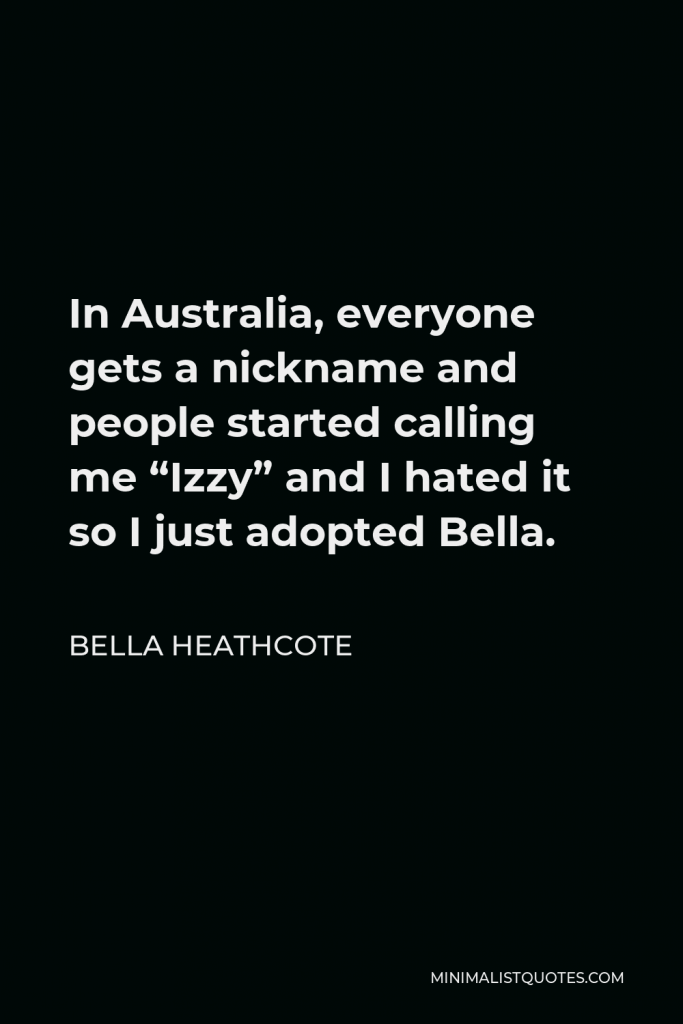 Bella Heathcote Quote - In Australia, everyone gets a nickname and people started calling me “Izzy” and I hated it so I just adopted Bella.