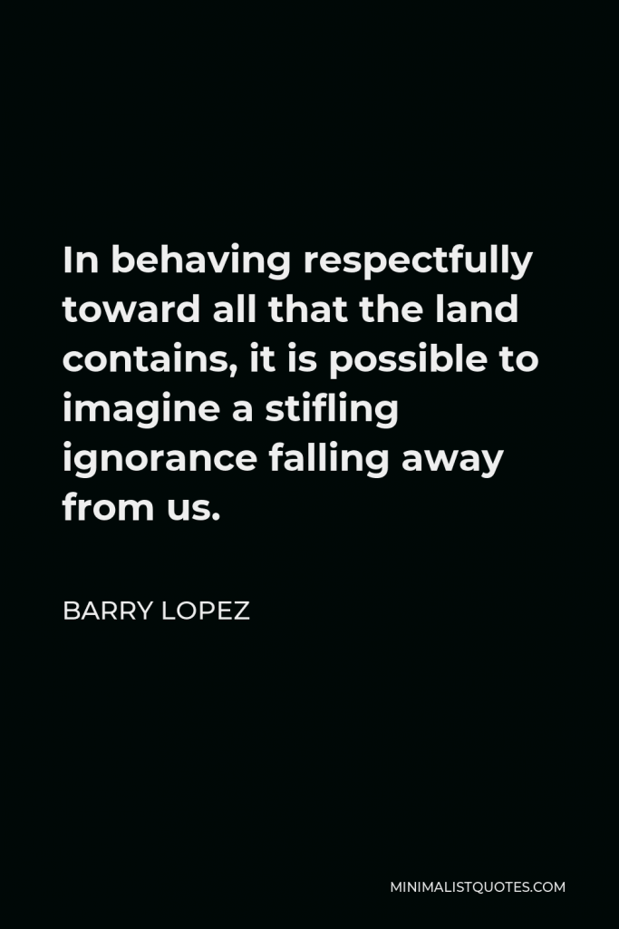 Barry Lopez Quote - In behaving respectfully toward all that the land contains, it is possible to imagine a stifling ignorance falling away from us.