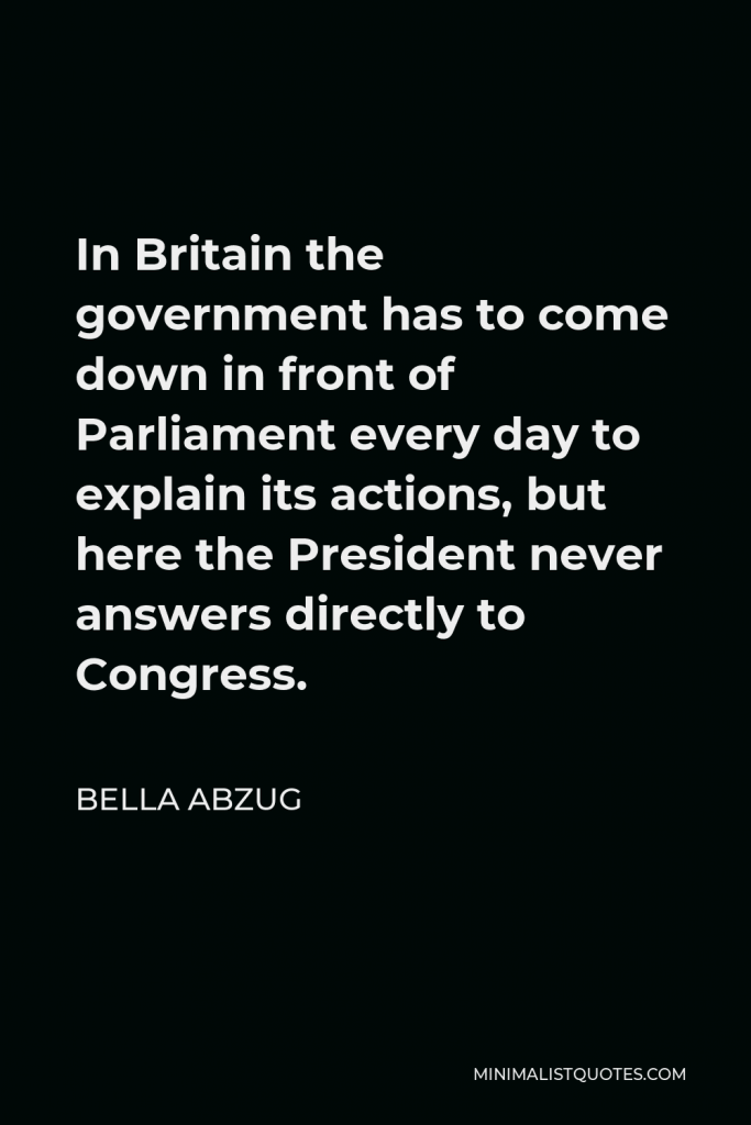 Bella Abzug Quote - In Britain the government has to come down in front of Parliament every day to explain its actions, but here the President never answers directly to Congress.