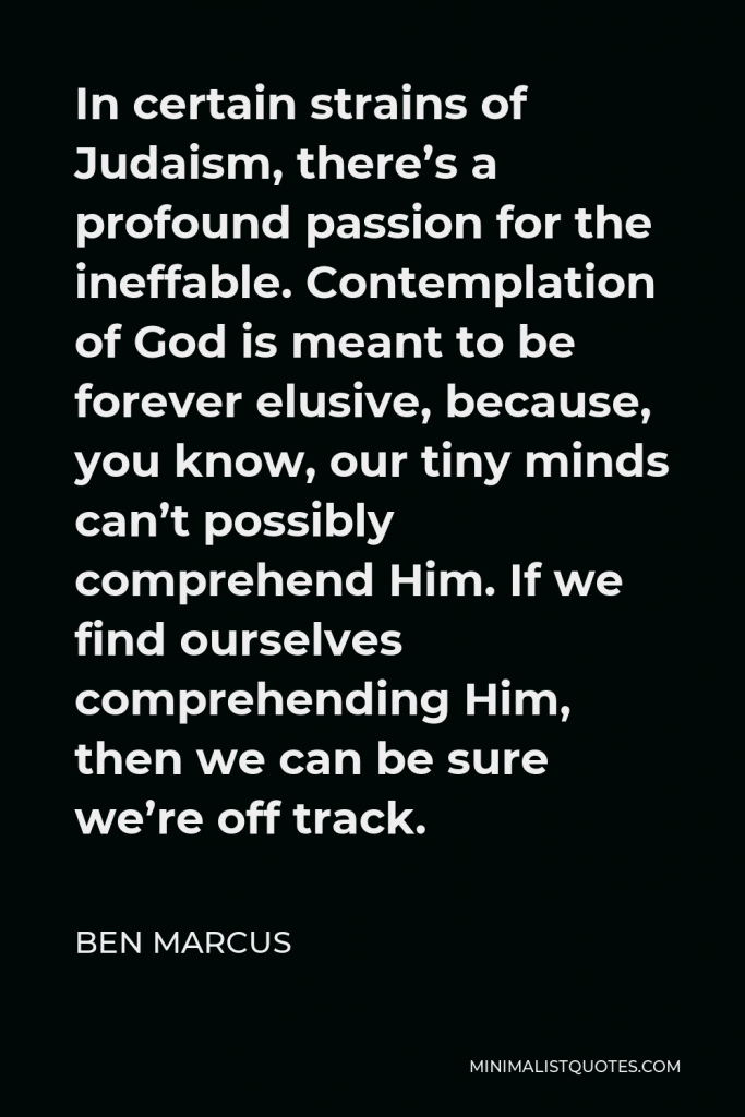 Ben Marcus Quote - In certain strains of Judaism, there’s a profound passion for the ineffable. Contemplation of God is meant to be forever elusive, because, you know, our tiny minds can’t possibly comprehend Him. If we find ourselves comprehending Him, then we can be sure we’re off track.